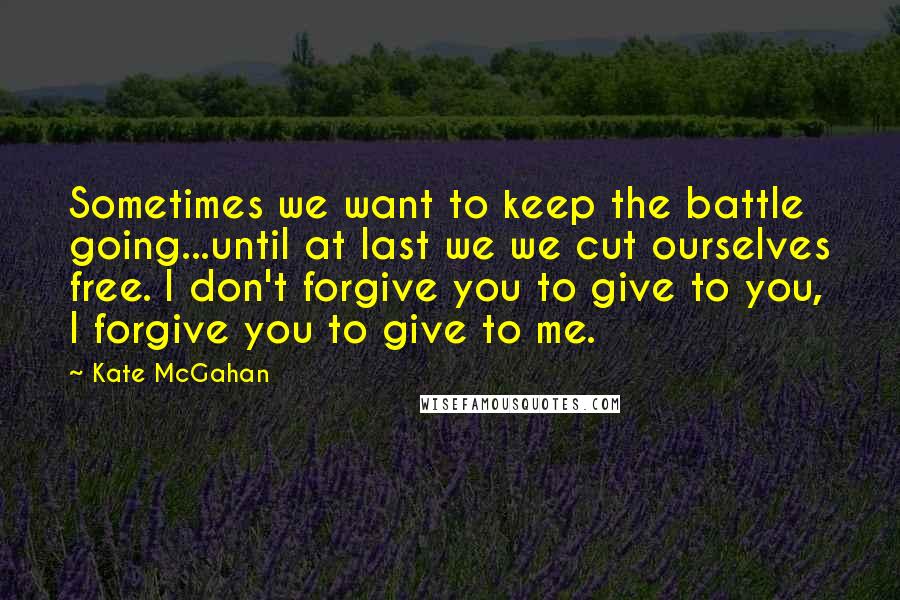 Kate McGahan Quotes: Sometimes we want to keep the battle going...until at last we we cut ourselves free. I don't forgive you to give to you, I forgive you to give to me.