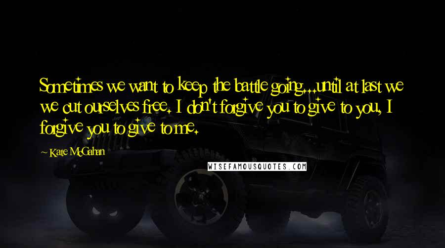 Kate McGahan Quotes: Sometimes we want to keep the battle going...until at last we we cut ourselves free. I don't forgive you to give to you, I forgive you to give to me.