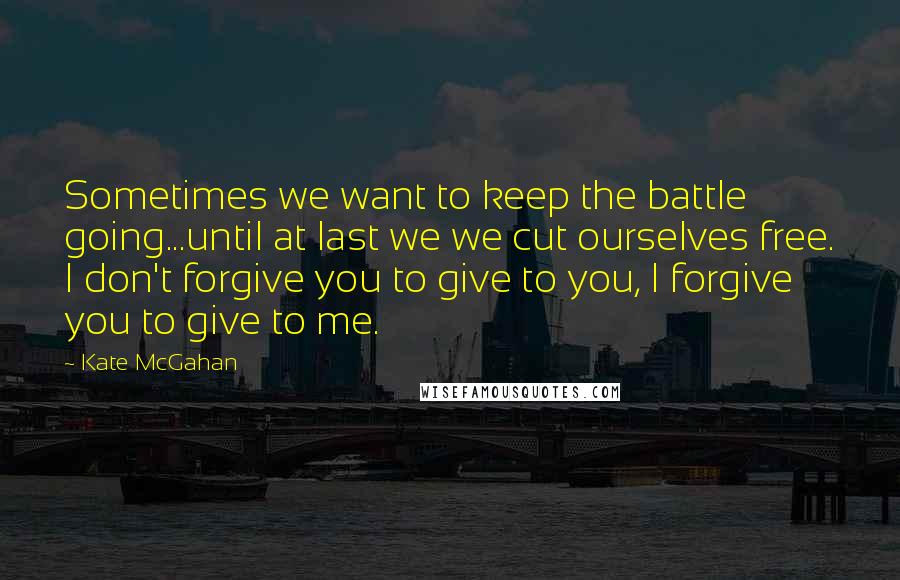 Kate McGahan Quotes: Sometimes we want to keep the battle going...until at last we we cut ourselves free. I don't forgive you to give to you, I forgive you to give to me.