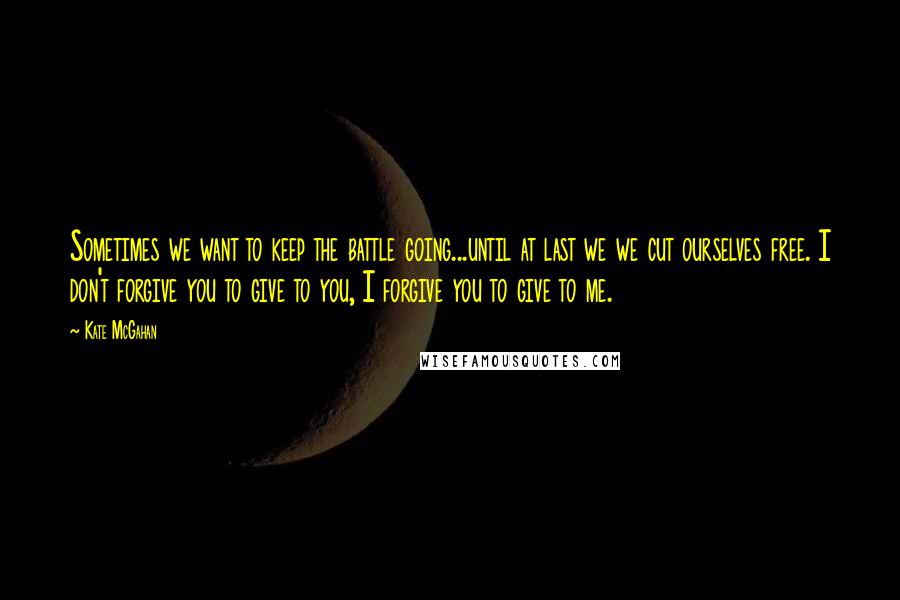 Kate McGahan Quotes: Sometimes we want to keep the battle going...until at last we we cut ourselves free. I don't forgive you to give to you, I forgive you to give to me.