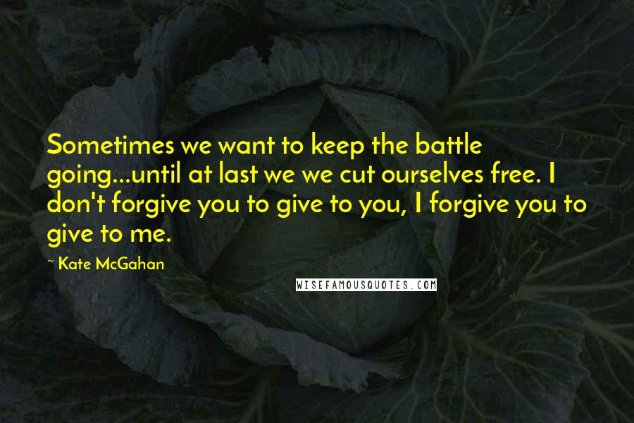 Kate McGahan Quotes: Sometimes we want to keep the battle going...until at last we we cut ourselves free. I don't forgive you to give to you, I forgive you to give to me.