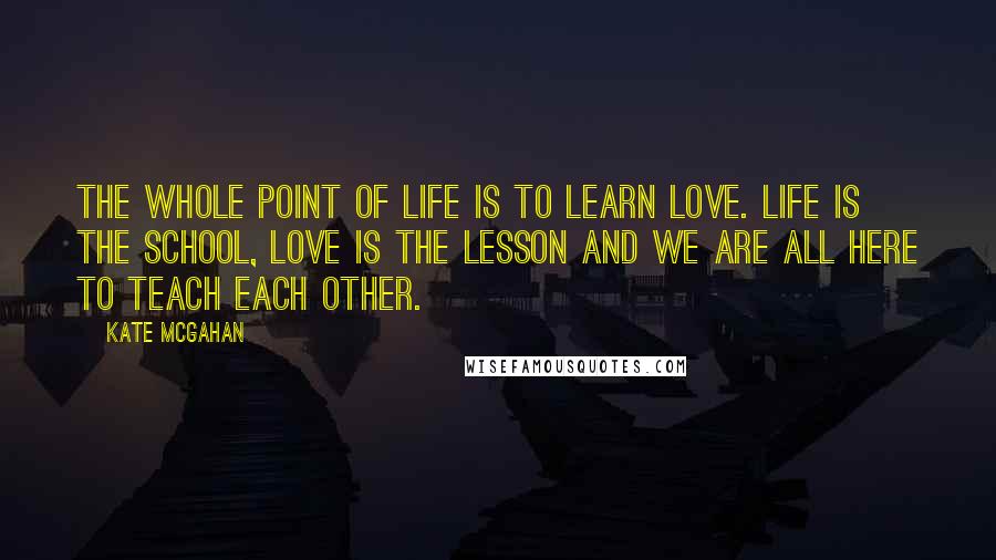 Kate McGahan Quotes: The whole point of life is to learn love. Life is the school, love is the lesson and we are all here to teach each other.