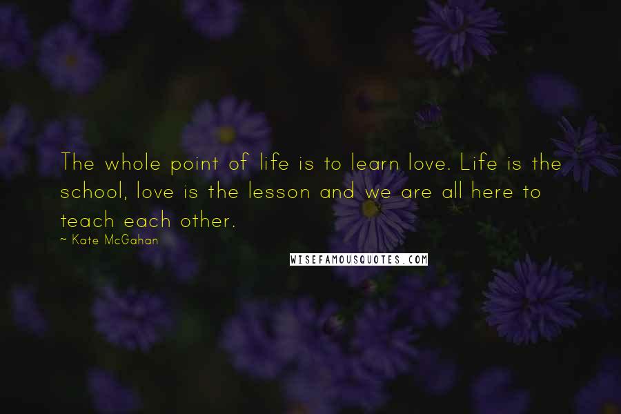 Kate McGahan Quotes: The whole point of life is to learn love. Life is the school, love is the lesson and we are all here to teach each other.