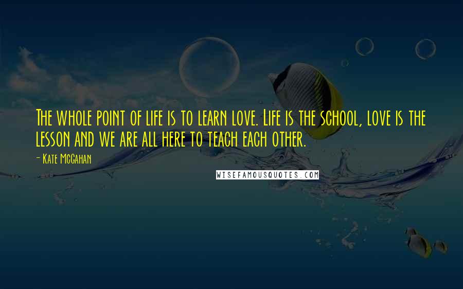 Kate McGahan Quotes: The whole point of life is to learn love. Life is the school, love is the lesson and we are all here to teach each other.