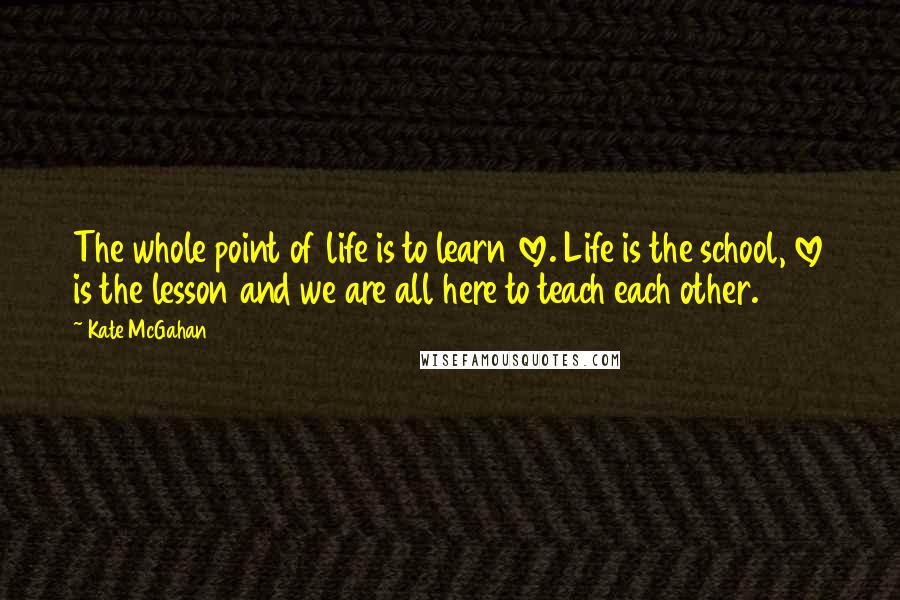 Kate McGahan Quotes: The whole point of life is to learn love. Life is the school, love is the lesson and we are all here to teach each other.