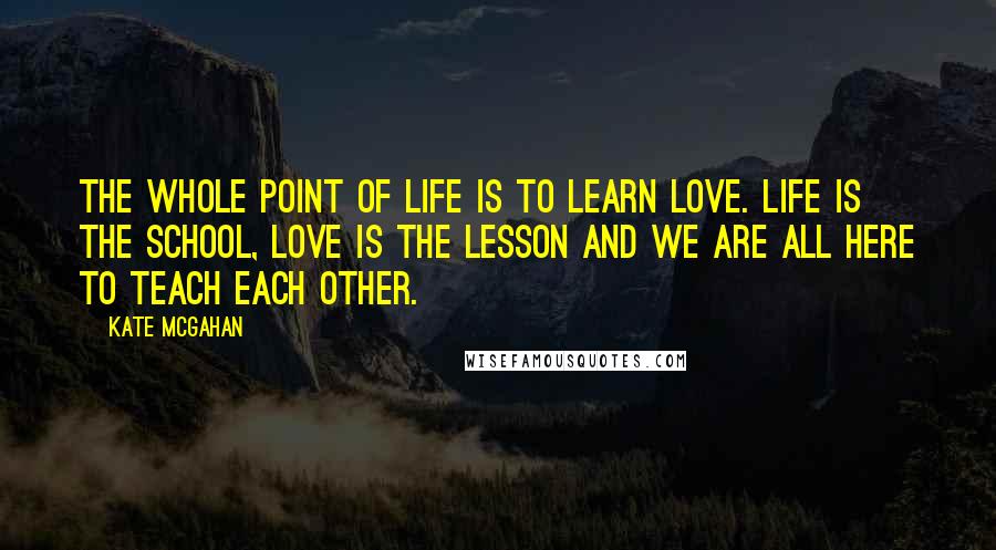 Kate McGahan Quotes: The whole point of life is to learn love. Life is the school, love is the lesson and we are all here to teach each other.