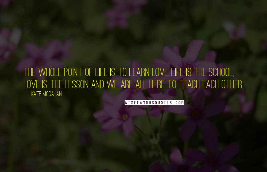 Kate McGahan Quotes: The whole point of life is to learn love. Life is the school, love is the lesson and we are all here to teach each other.