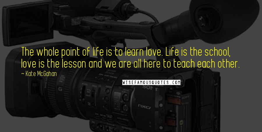 Kate McGahan Quotes: The whole point of life is to learn love. Life is the school, love is the lesson and we are all here to teach each other.