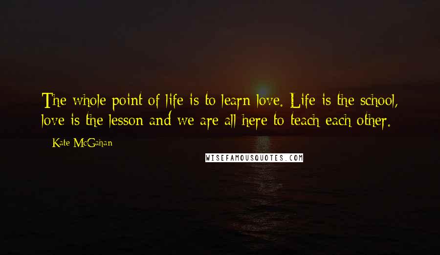 Kate McGahan Quotes: The whole point of life is to learn love. Life is the school, love is the lesson and we are all here to teach each other.