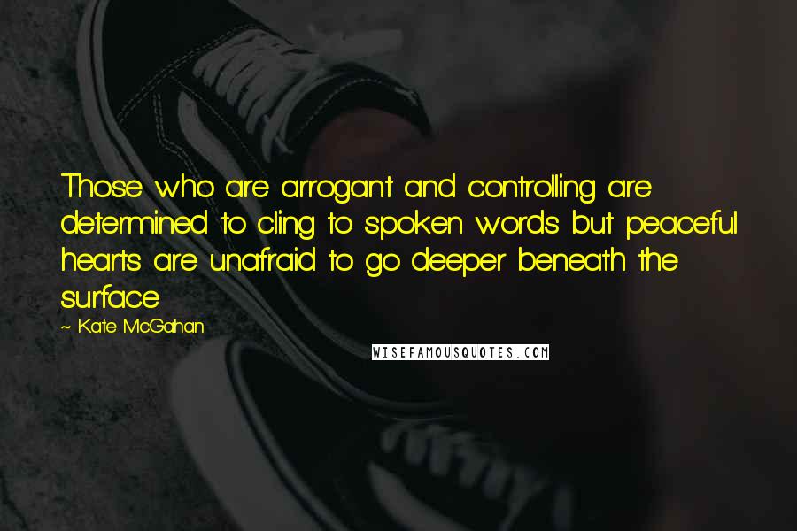 Kate McGahan Quotes: Those who are arrogant and controlling are determined to cling to spoken words but peaceful hearts are unafraid to go deeper beneath the surface.