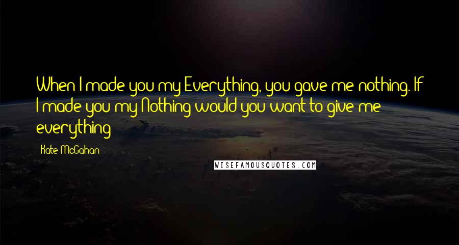 Kate McGahan Quotes: When I made you my Everything, you gave me nothing. If I made you my Nothing would you want to give me everything?