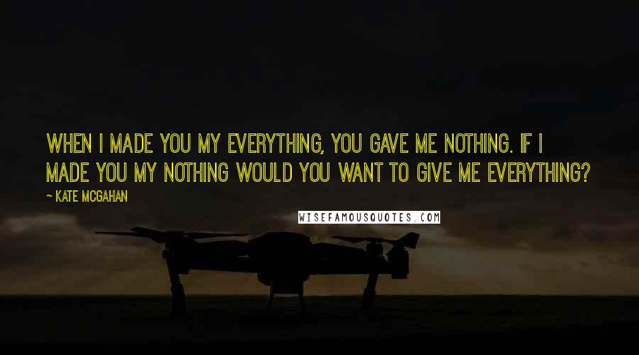 Kate McGahan Quotes: When I made you my Everything, you gave me nothing. If I made you my Nothing would you want to give me everything?