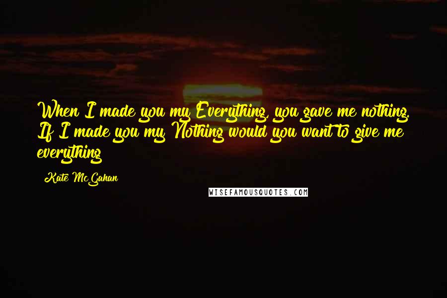 Kate McGahan Quotes: When I made you my Everything, you gave me nothing. If I made you my Nothing would you want to give me everything?