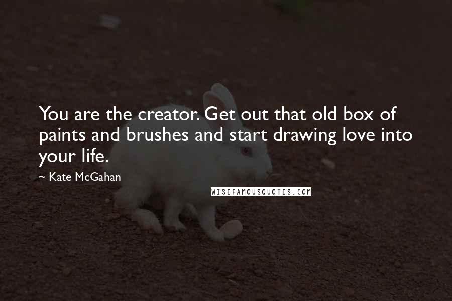 Kate McGahan Quotes: You are the creator. Get out that old box of paints and brushes and start drawing love into your life.