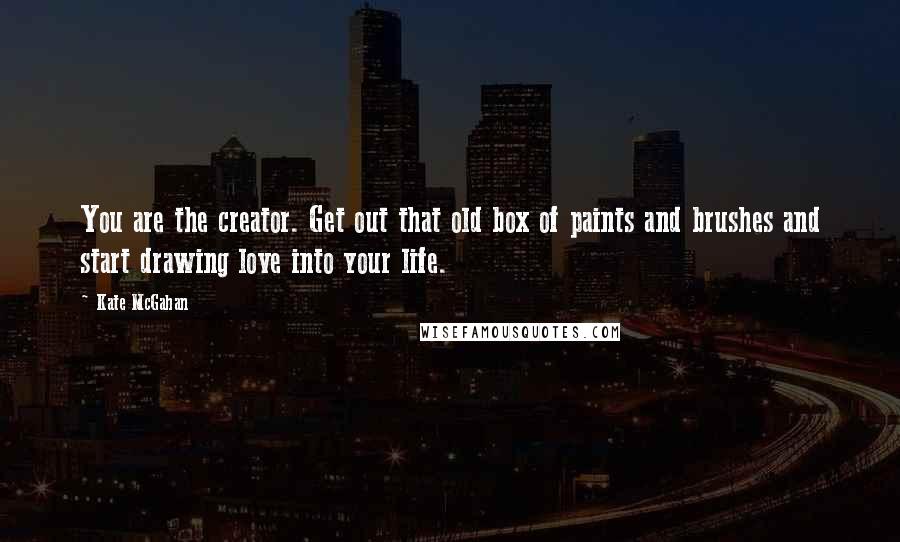 Kate McGahan Quotes: You are the creator. Get out that old box of paints and brushes and start drawing love into your life.