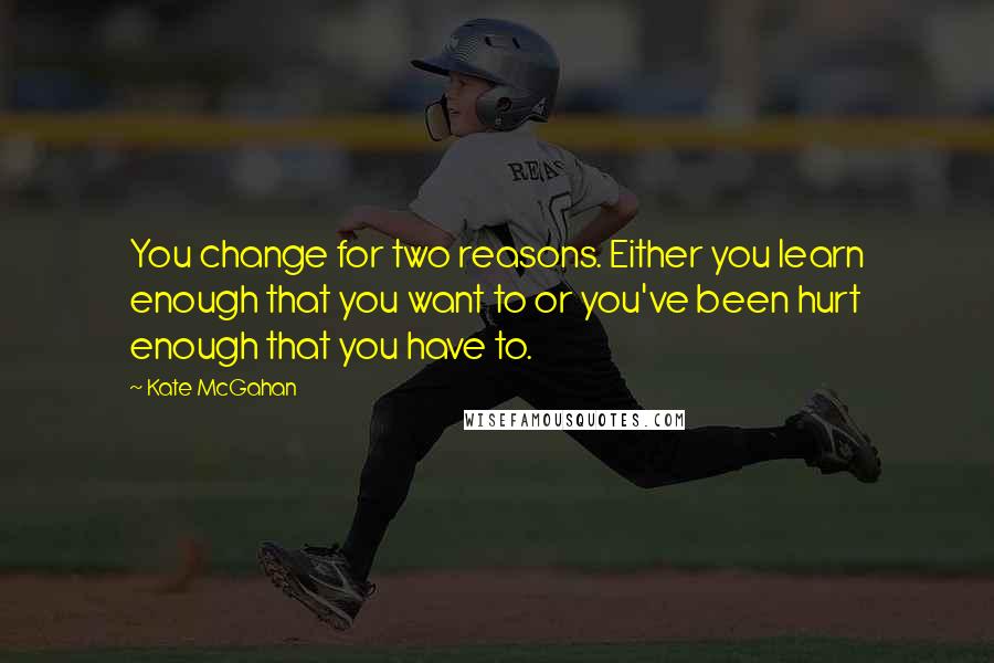 Kate McGahan Quotes: You change for two reasons. Either you learn enough that you want to or you've been hurt enough that you have to.