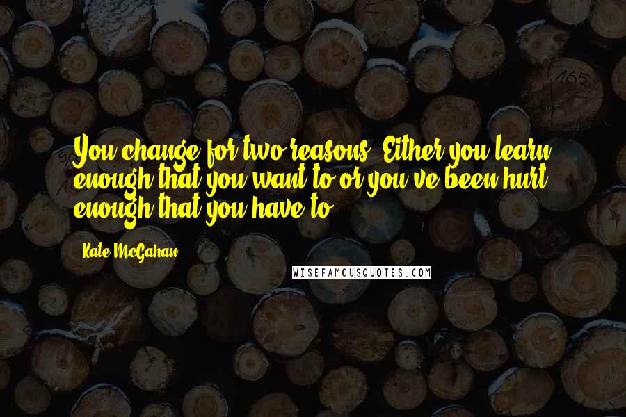 Kate McGahan Quotes: You change for two reasons. Either you learn enough that you want to or you've been hurt enough that you have to.