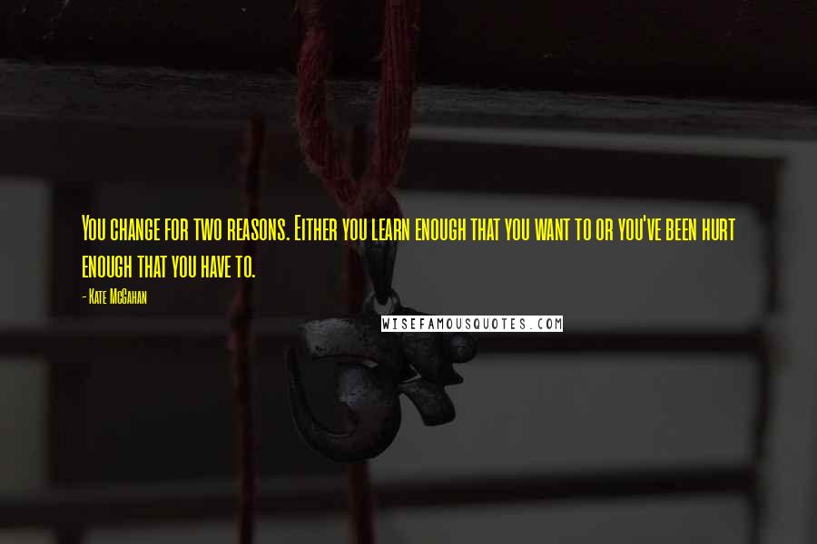 Kate McGahan Quotes: You change for two reasons. Either you learn enough that you want to or you've been hurt enough that you have to.