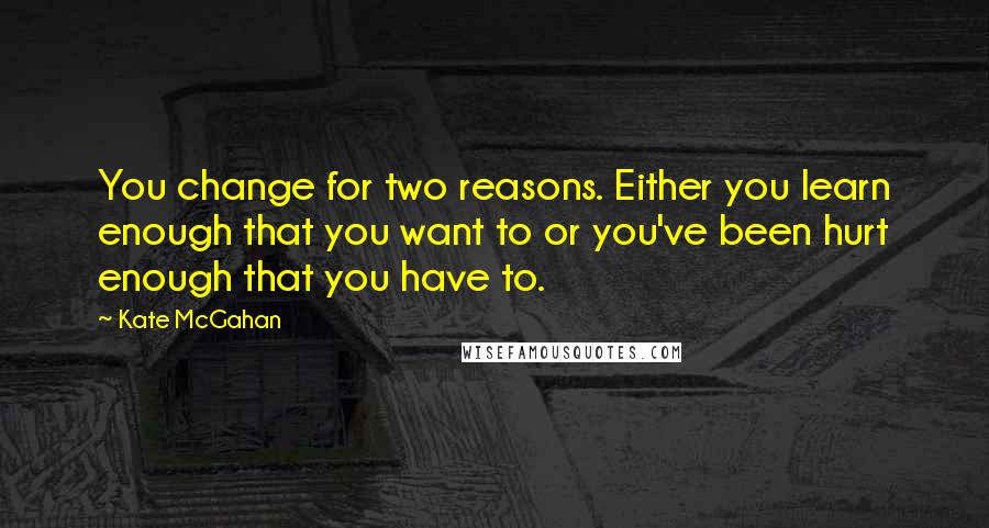 Kate McGahan Quotes: You change for two reasons. Either you learn enough that you want to or you've been hurt enough that you have to.