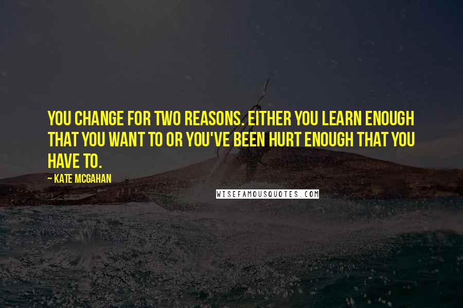 Kate McGahan Quotes: You change for two reasons. Either you learn enough that you want to or you've been hurt enough that you have to.
