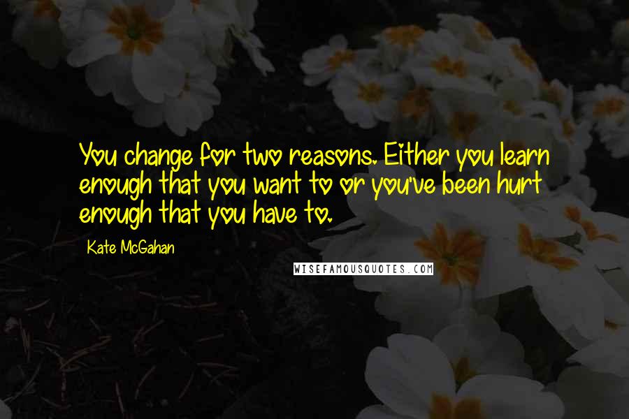 Kate McGahan Quotes: You change for two reasons. Either you learn enough that you want to or you've been hurt enough that you have to.