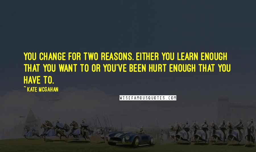 Kate McGahan Quotes: You change for two reasons. Either you learn enough that you want to or you've been hurt enough that you have to.