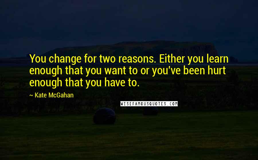 Kate McGahan Quotes: You change for two reasons. Either you learn enough that you want to or you've been hurt enough that you have to.