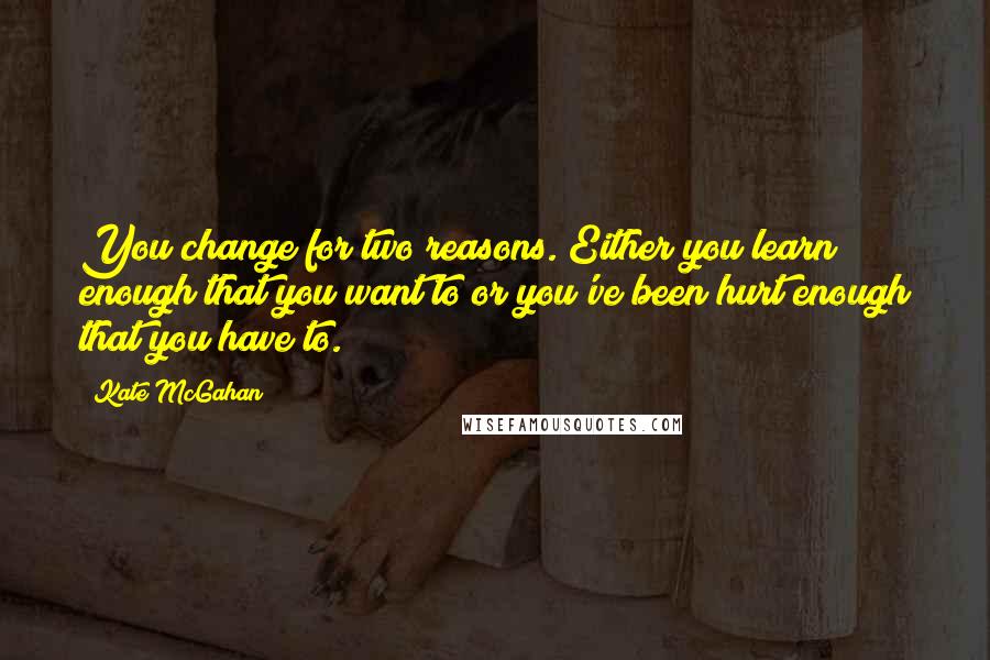 Kate McGahan Quotes: You change for two reasons. Either you learn enough that you want to or you've been hurt enough that you have to.