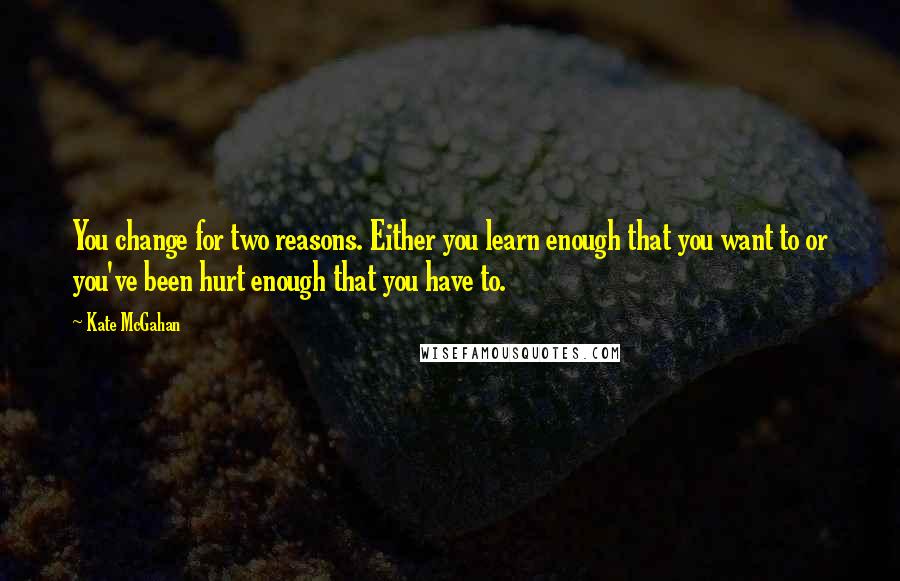 Kate McGahan Quotes: You change for two reasons. Either you learn enough that you want to or you've been hurt enough that you have to.