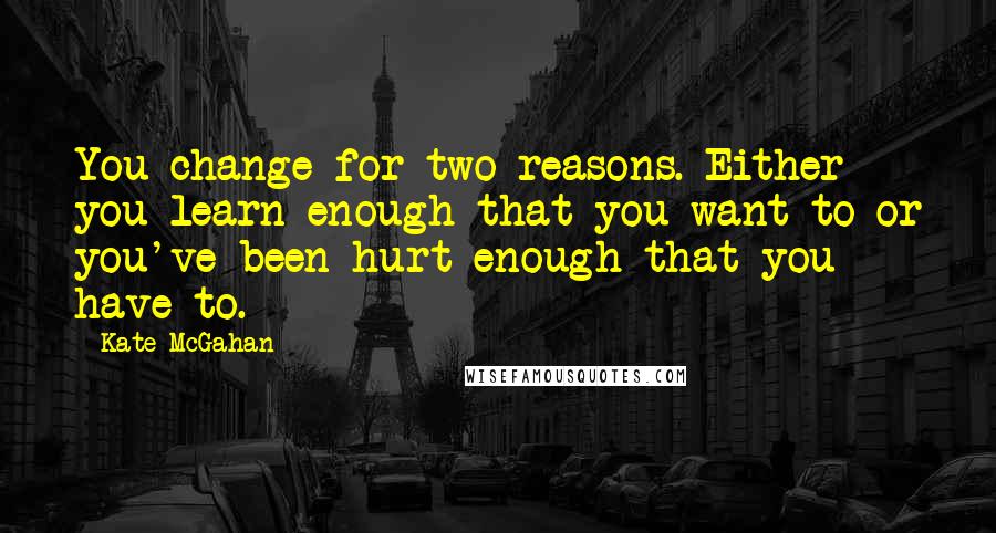Kate McGahan Quotes: You change for two reasons. Either you learn enough that you want to or you've been hurt enough that you have to.
