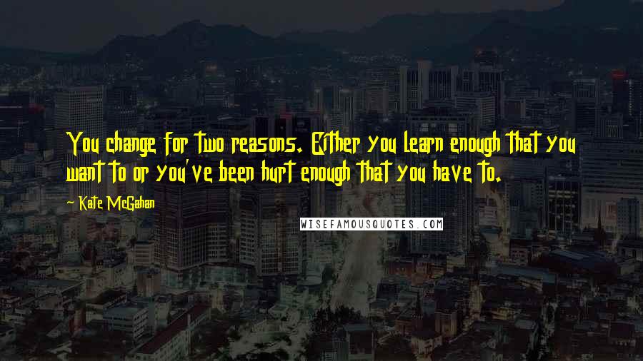 Kate McGahan Quotes: You change for two reasons. Either you learn enough that you want to or you've been hurt enough that you have to.