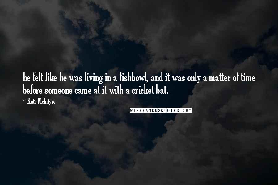 Kate McIntyre Quotes: he felt like he was living in a fishbowl, and it was only a matter of time before someone came at it with a cricket bat.