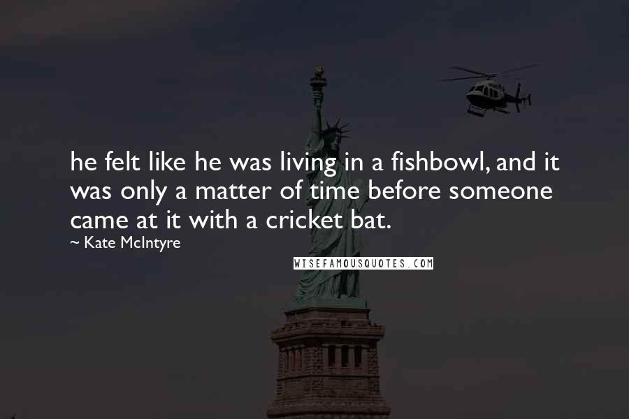 Kate McIntyre Quotes: he felt like he was living in a fishbowl, and it was only a matter of time before someone came at it with a cricket bat.