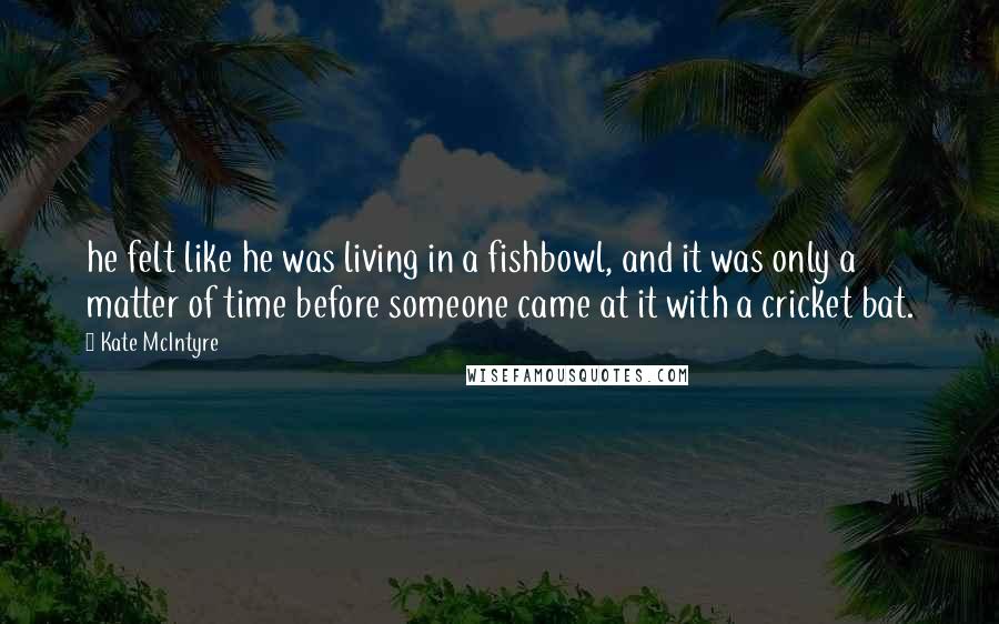 Kate McIntyre Quotes: he felt like he was living in a fishbowl, and it was only a matter of time before someone came at it with a cricket bat.