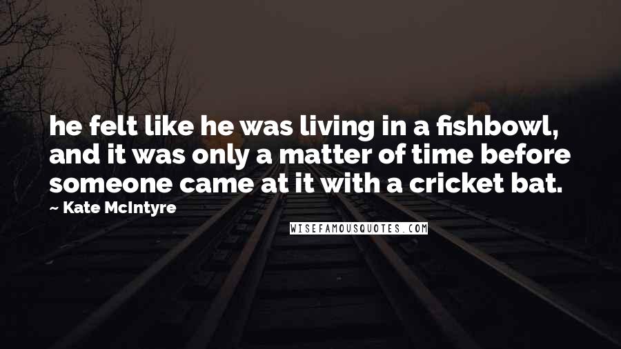 Kate McIntyre Quotes: he felt like he was living in a fishbowl, and it was only a matter of time before someone came at it with a cricket bat.