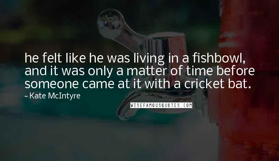 Kate McIntyre Quotes: he felt like he was living in a fishbowl, and it was only a matter of time before someone came at it with a cricket bat.
