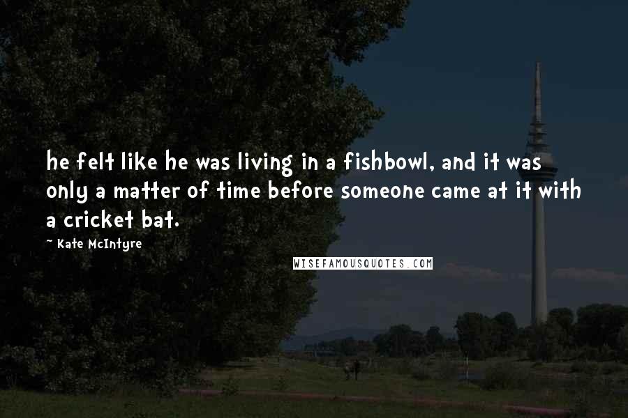 Kate McIntyre Quotes: he felt like he was living in a fishbowl, and it was only a matter of time before someone came at it with a cricket bat.