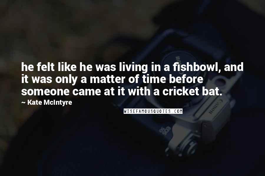 Kate McIntyre Quotes: he felt like he was living in a fishbowl, and it was only a matter of time before someone came at it with a cricket bat.