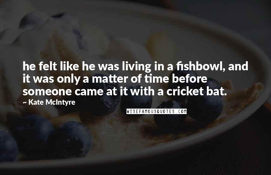 Kate McIntyre Quotes: he felt like he was living in a fishbowl, and it was only a matter of time before someone came at it with a cricket bat.