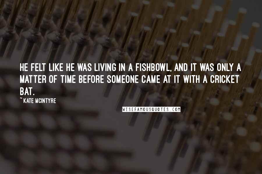 Kate McIntyre Quotes: he felt like he was living in a fishbowl, and it was only a matter of time before someone came at it with a cricket bat.