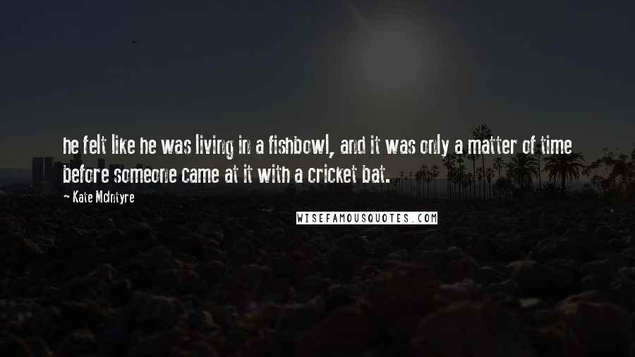 Kate McIntyre Quotes: he felt like he was living in a fishbowl, and it was only a matter of time before someone came at it with a cricket bat.