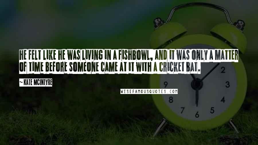 Kate McIntyre Quotes: he felt like he was living in a fishbowl, and it was only a matter of time before someone came at it with a cricket bat.