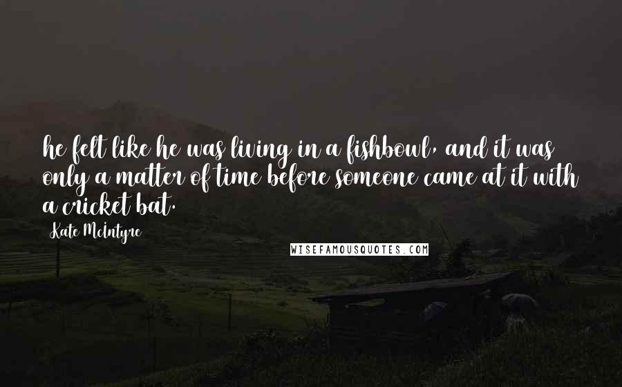 Kate McIntyre Quotes: he felt like he was living in a fishbowl, and it was only a matter of time before someone came at it with a cricket bat.