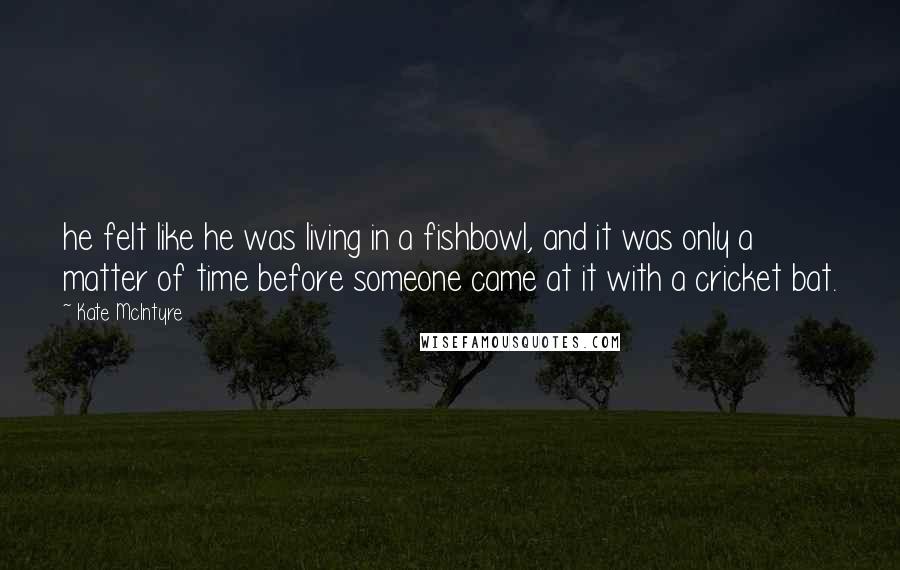 Kate McIntyre Quotes: he felt like he was living in a fishbowl, and it was only a matter of time before someone came at it with a cricket bat.