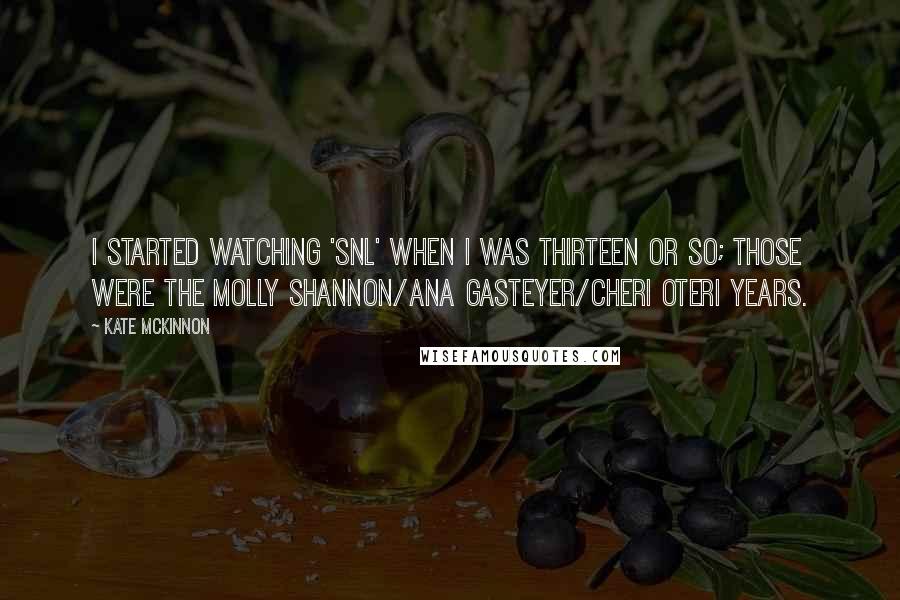 Kate McKinnon Quotes: I started watching 'SNL' when I was thirteen or so; those were the Molly Shannon/Ana Gasteyer/Cheri Oteri years.