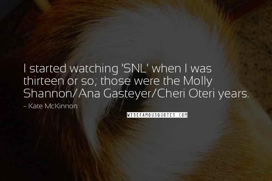 Kate McKinnon Quotes: I started watching 'SNL' when I was thirteen or so; those were the Molly Shannon/Ana Gasteyer/Cheri Oteri years.