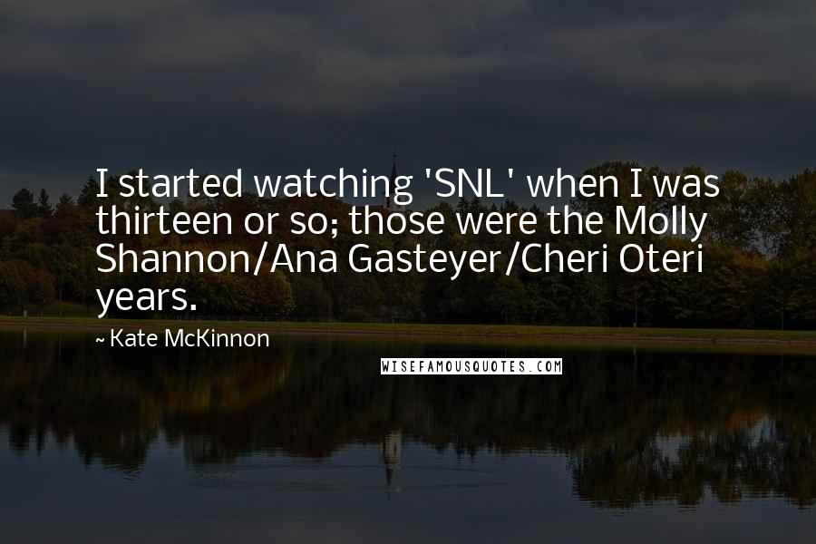 Kate McKinnon Quotes: I started watching 'SNL' when I was thirteen or so; those were the Molly Shannon/Ana Gasteyer/Cheri Oteri years.