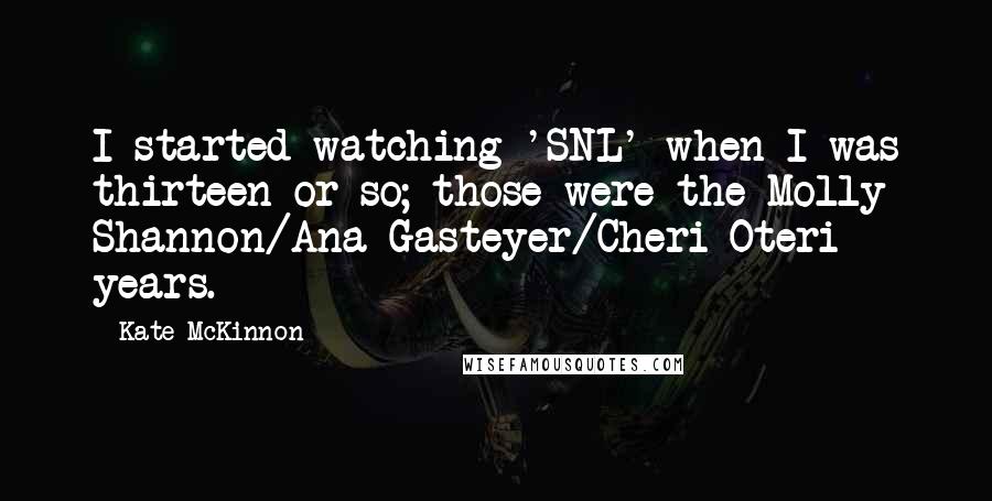 Kate McKinnon Quotes: I started watching 'SNL' when I was thirteen or so; those were the Molly Shannon/Ana Gasteyer/Cheri Oteri years.