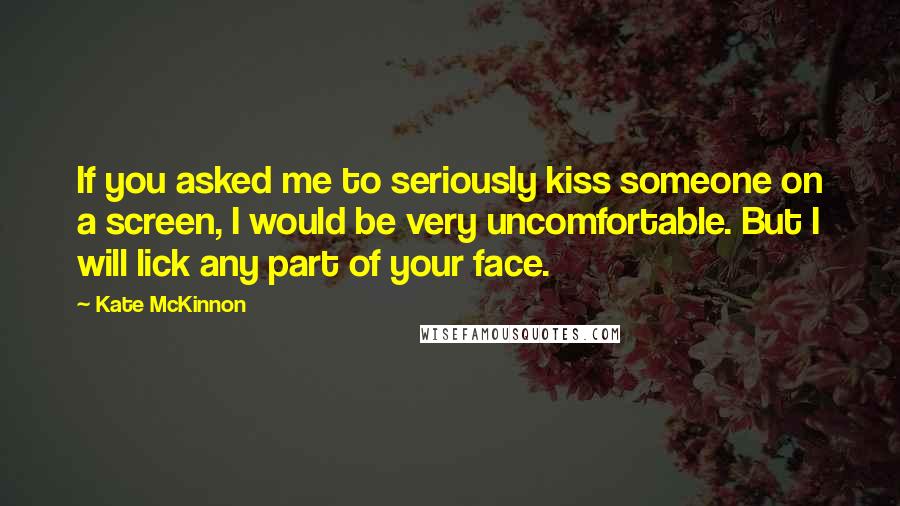 Kate McKinnon Quotes: If you asked me to seriously kiss someone on a screen, I would be very uncomfortable. But I will lick any part of your face.