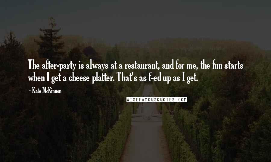 Kate McKinnon Quotes: The after-party is always at a restaurant, and for me, the fun starts when I get a cheese platter. That's as f-ed up as I get.
